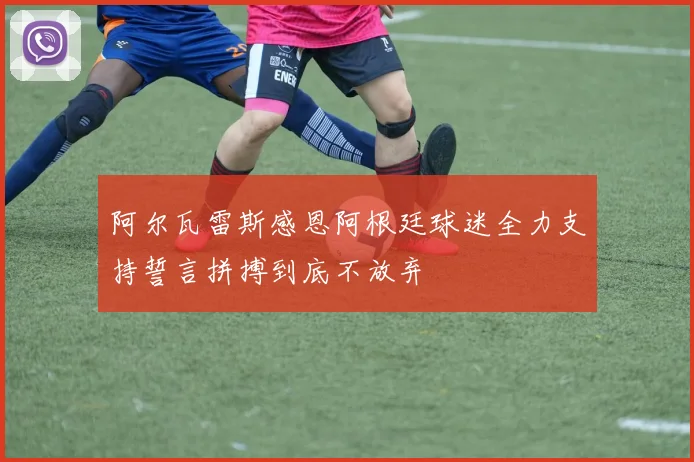 阿尔瓦雷斯感恩阿根廷球迷全力支持誓言拼搏到底不放弃