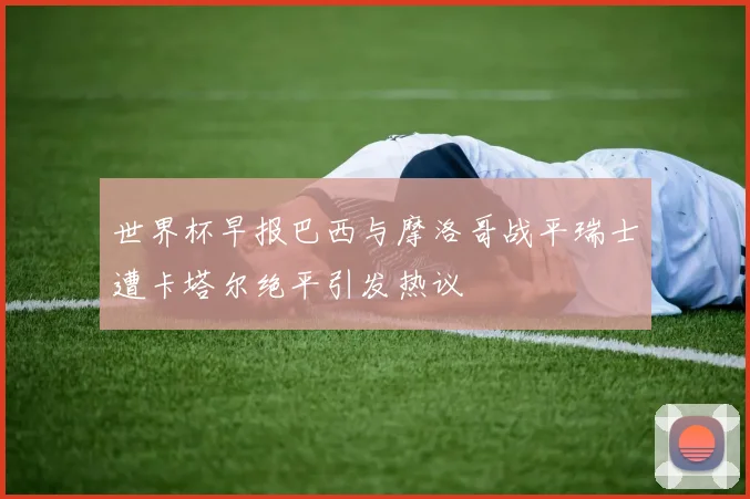 世界杯早报巴西与摩洛哥战平瑞士遭卡塔尔绝平引发热议