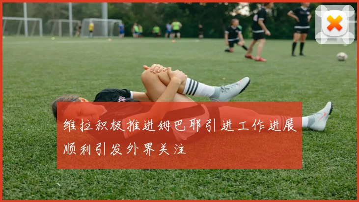 维拉积极推进姆巴耶引进工作进展顺利引发外界关注