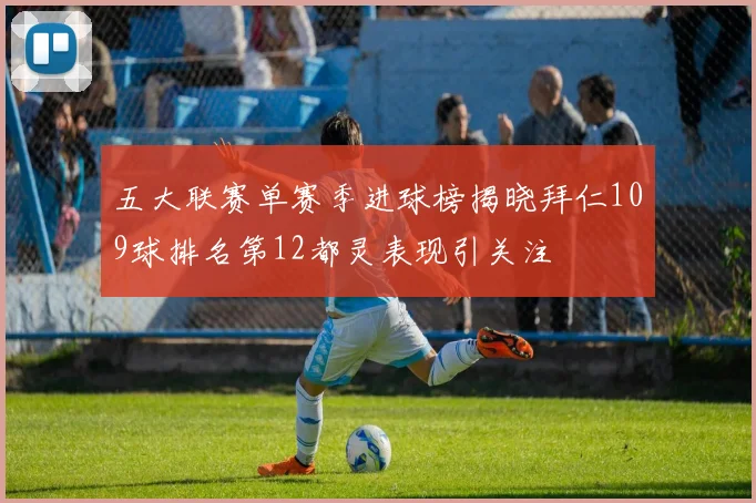 五大联赛单赛季进球榜揭晓拜仁109球排名第12都灵表现引关注