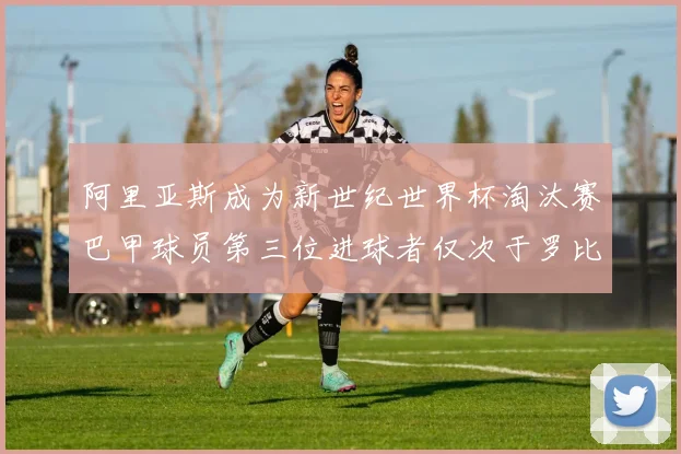 阿里亚斯成为新世纪世界杯淘汰赛巴甲球员第三位进球者仅次于罗比尼奥