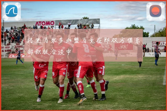 格里马尔多加盟马竞在即双方俱乐部积极洽谈中