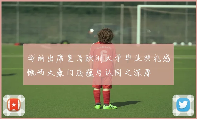 海纳出席皇马欧洲大学毕业典礼感慨两大豪门底蕴与认同之深厚