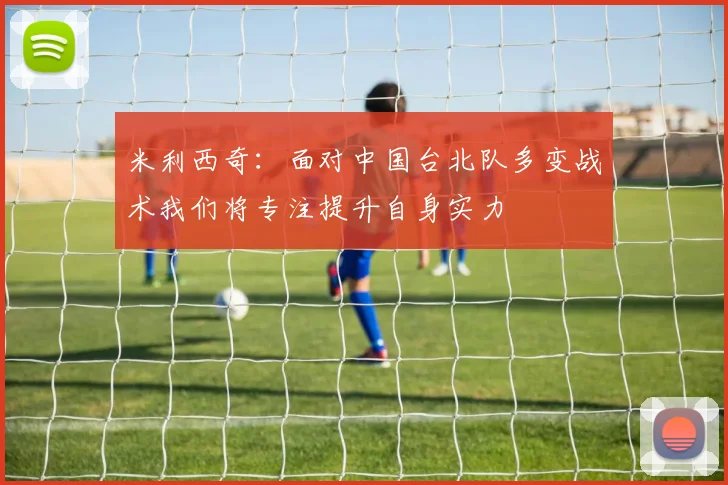 米利西奇：面对中国台北队多变战术我们将专注提升自身实力