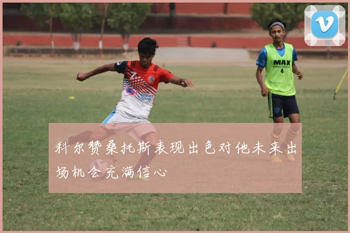 科尔赞桑托斯表现出色对他未来出场机会充满信心