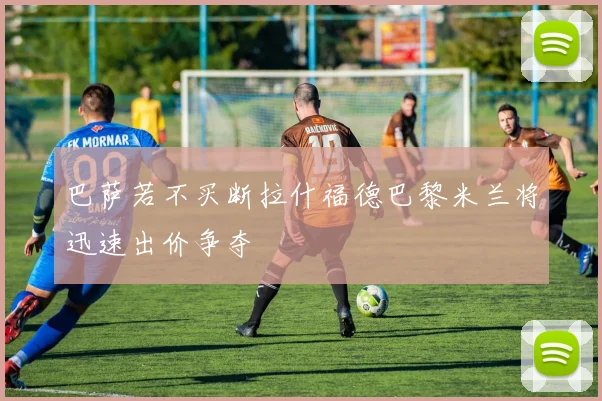 巴萨若不买断拉什福德巴黎米兰将迅速出价争夺