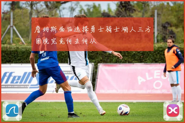 詹姆斯面临选择勇士骑士湖人三方困境究竟何去何从