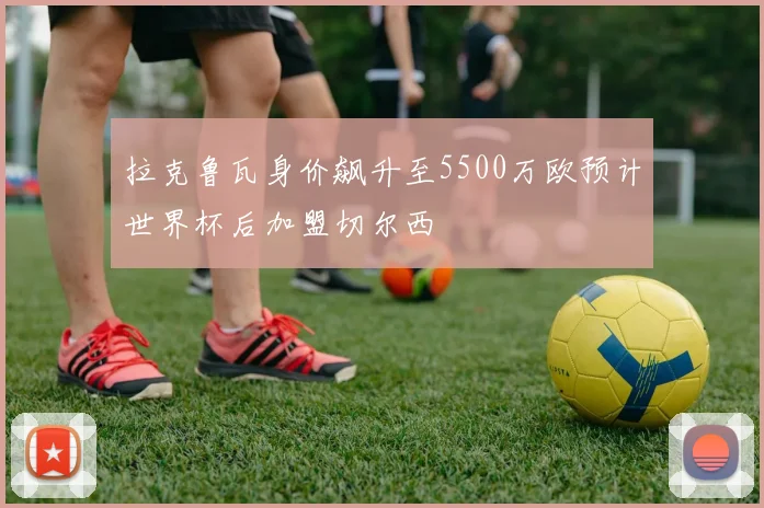 拉克鲁瓦身价飙升至5500万欧预计世界杯后加盟切尔西