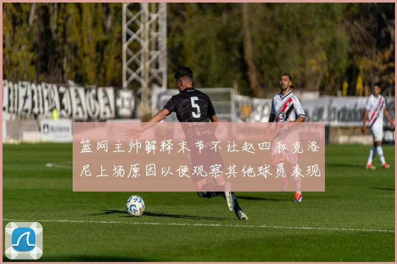 篮网主帅解释末节不让赵四和克洛尼上场原因以便观察其他球员表现