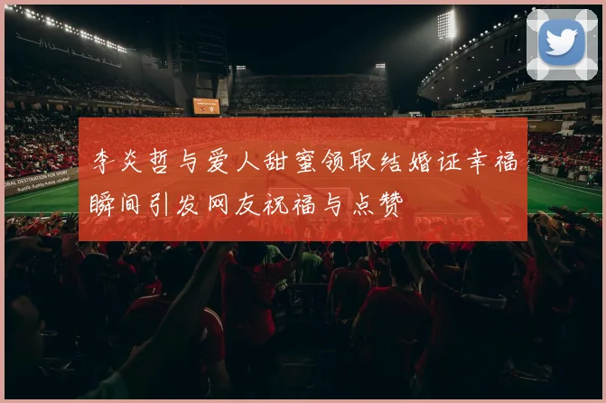 李炎哲与爱人甜蜜领取结婚证幸福瞬间引发网友祝福与点赞