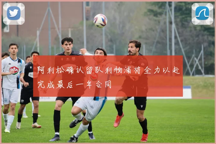 阿利松确认留队利物浦将全力以赴完成最后一年合同
