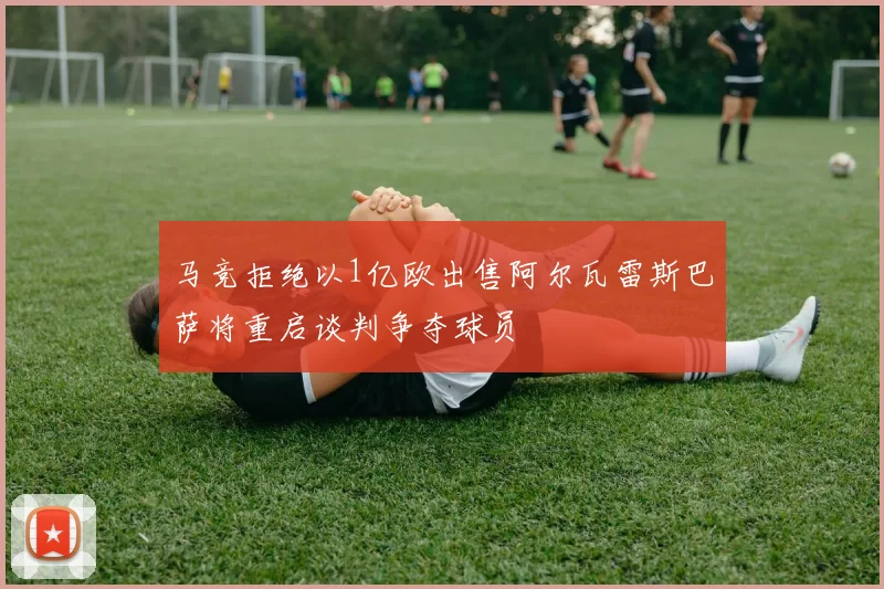 马竞拒绝以1亿欧出售阿尔瓦雷斯巴萨将重启谈判争夺球员