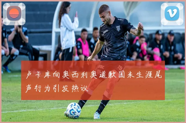 卢卡库向奥西利奥道歉国米生涯尾声行为引发热议