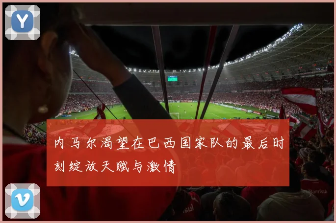 内马尔渴望在巴西国家队的最后时刻绽放天赋与激情
