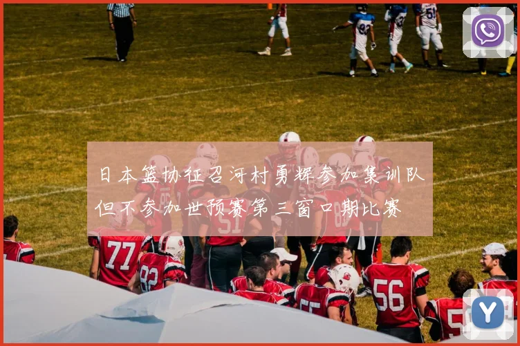 日本篮协征召河村勇辉参加集训队但不参加世预赛第三窗口期比赛