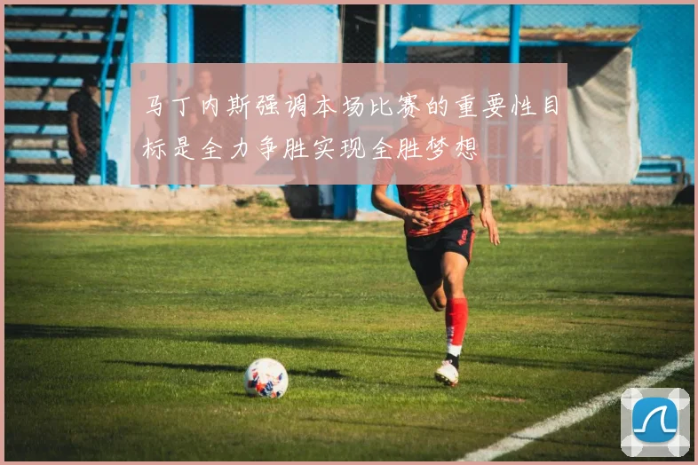 马丁内斯强调本场比赛的重要性目标是全力争胜实现全胜梦想