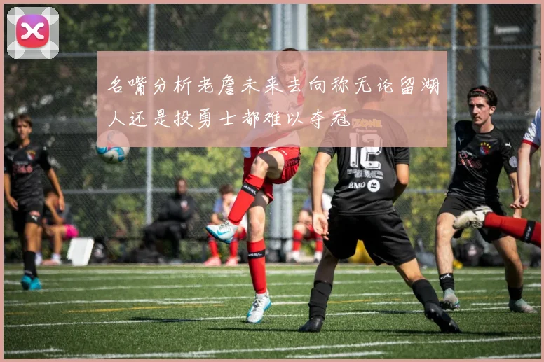 名嘴分析老詹未来去向称无论留湖人还是投勇士都难以夺冠