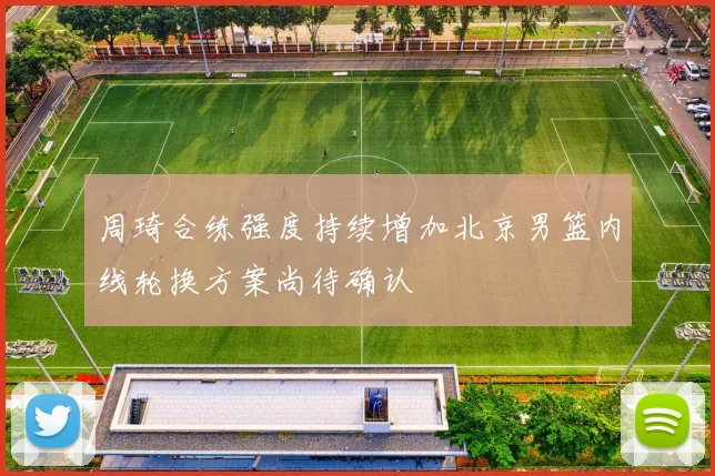周琦合练强度持续增加北京男篮内线轮换方案尚待确认