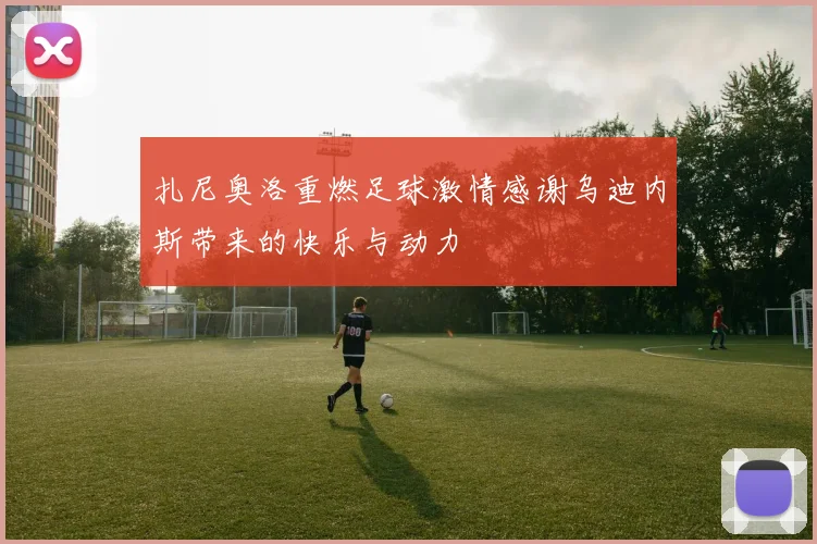 扎尼奥洛重燃足球激情感谢乌迪内斯带来的快乐与动力