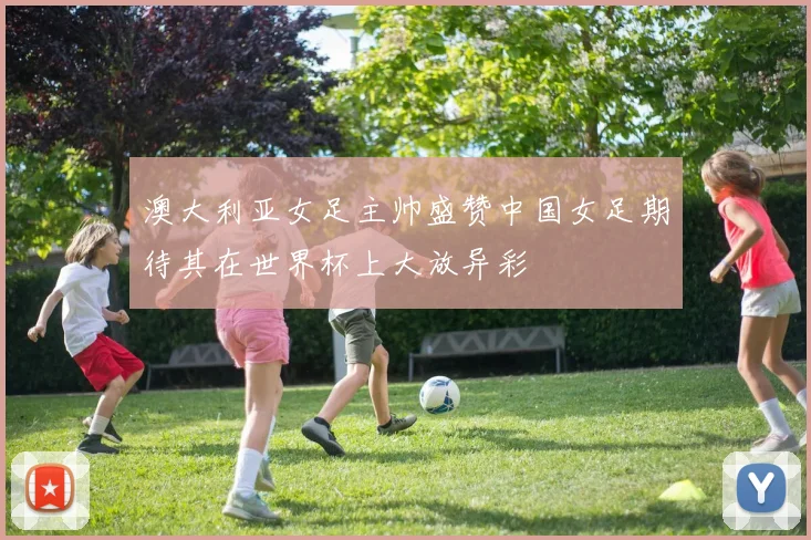 澳大利亚女足主帅盛赞中国女足期待其在世界杯上大放异彩