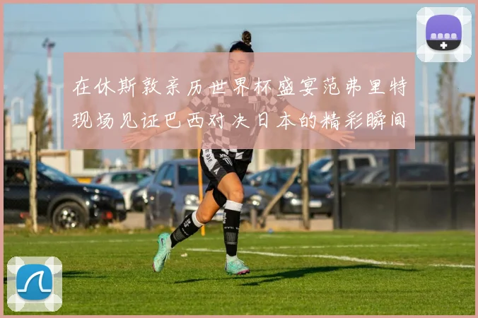 在休斯敦亲历世界杯盛宴范弗里特现场见证巴西对决日本的精彩瞬间