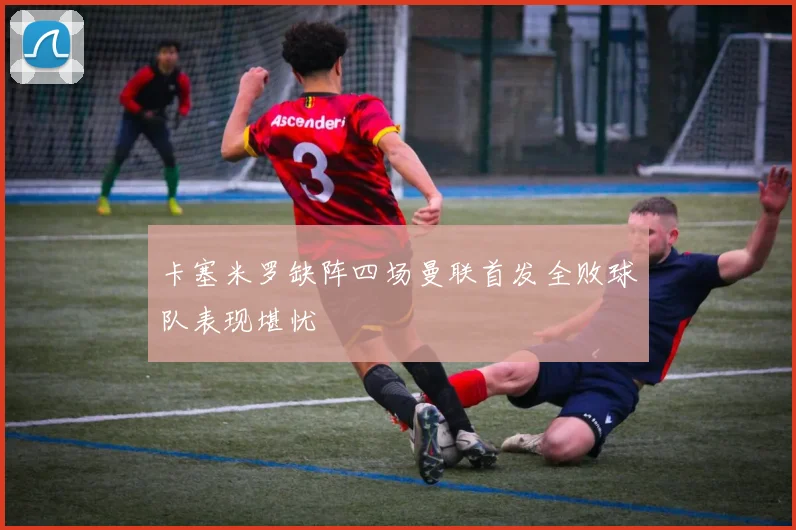 卡塞米罗缺阵四场曼联首发全败球队表现堪忧