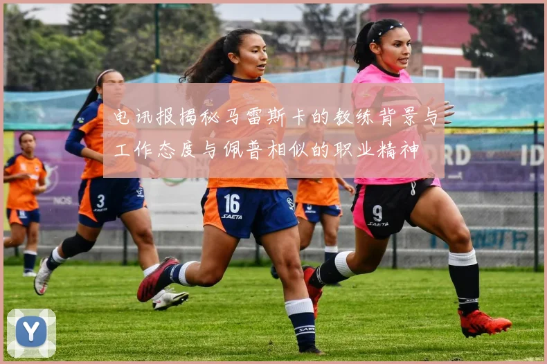 电讯报揭秘马雷斯卡的教练背景与工作态度与佩普相似的职业精神