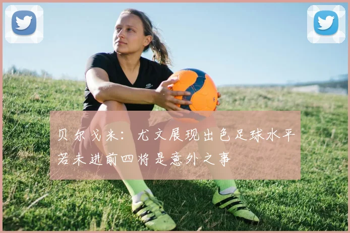 贝尔戈米：尤文展现出色足球水平若未进前四将是意外之事