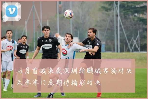 七月首战来袭深圳新鹏城客场对决天津津门虎期待精彩对决