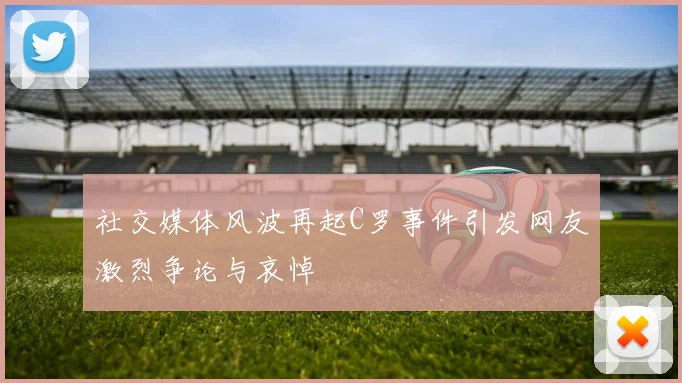 社交媒体风波再起C罗事件引发网友激烈争论与哀悼