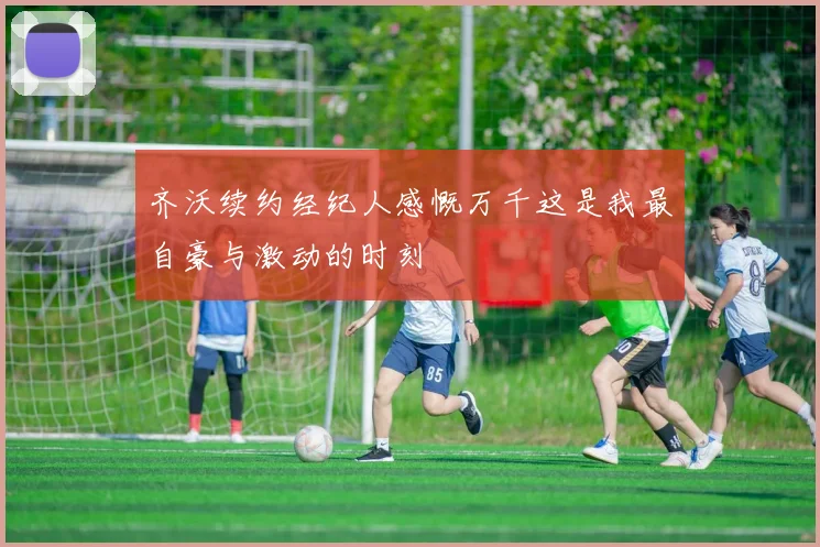 齐沃续约经纪人感慨万千这是我最自豪与激动的时刻
